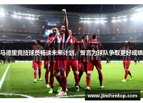 马德里竞技球员畅谈未来计划，誓言为球队争取更好成绩