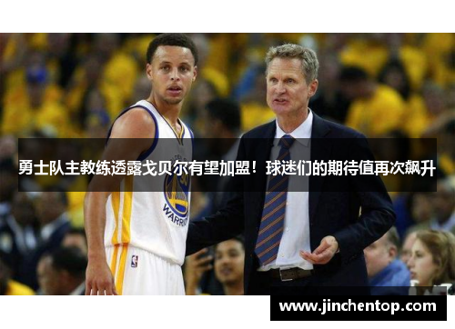 勇士队主教练透露戈贝尔有望加盟！球迷们的期待值再次飙升