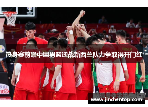 热身赛前瞻中国男篮迎战新西兰队力争取得开门红