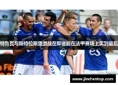 特鲁瓦与斯特拉斯堡激战在即谁能在法甲赛场上笑到最后