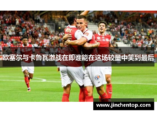 欧塞尔与卡鲁瓦激战在即谁能在这场较量中笑到最后