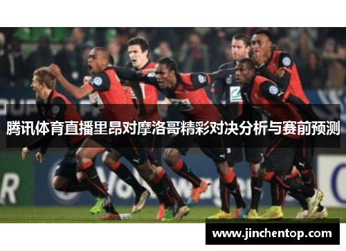 腾讯体育直播里昂对摩洛哥精彩对决分析与赛前预测
